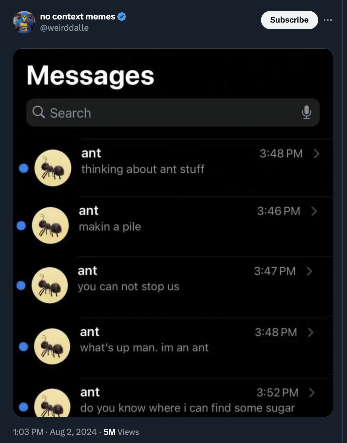 screenshot - no context memes weirddalle Messages Q Search e ant thinking about ant stuff ant makin a pile Subscribe > > ant > you can not stop us ant > what's up man. im an ant ant > do you know where i can find some sugar 5M Views